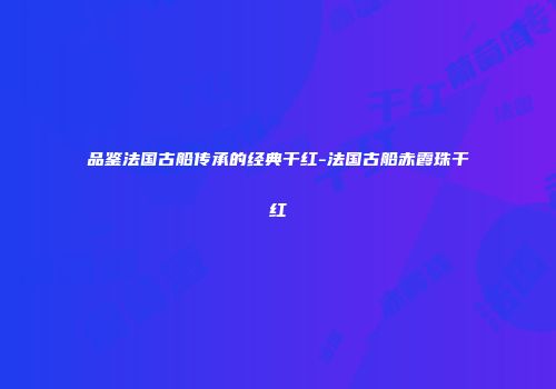 品鉴法国古船传承的经典干红-法国古船赤霞珠干红