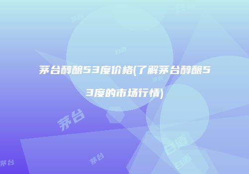 茅台醇酿53度价格(了解茅台醇酿53度的市场行情)