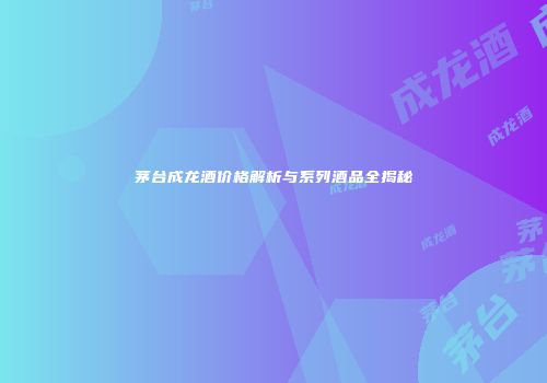 茅台成龙酒价格解析与系列酒品全揭秘