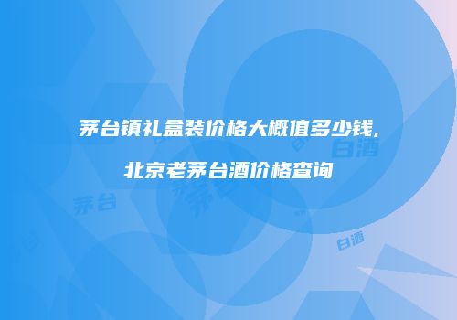 茅台镇礼盒装价格大概值多少钱,北京老茅台酒价格查询