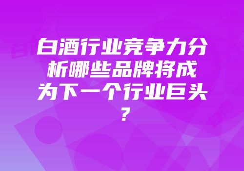 白酒行业竞争力分析哪些品牌将成为下一个行业巨头？