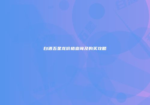 白酒五星龙价格查询及购买攻略