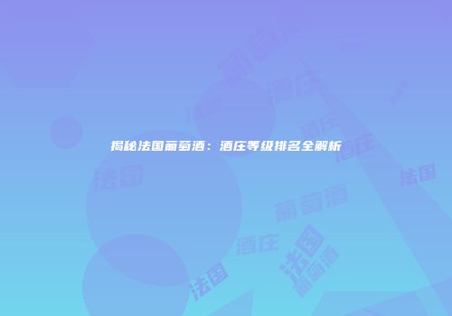 揭秘法国葡萄酒：酒庄等级排名全解析