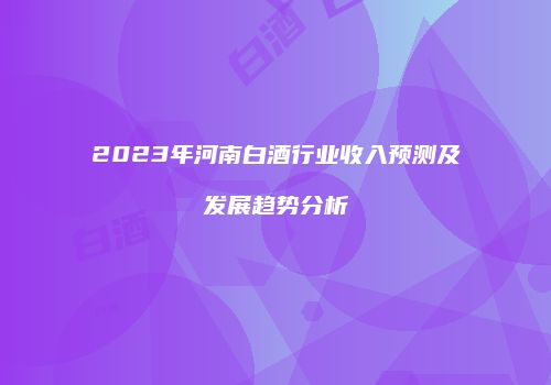 2023年河南白酒行业收入预测及发展趋势分析