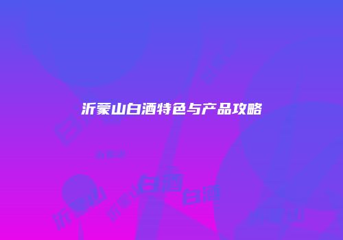 沂蒙山白酒特色与产品攻略