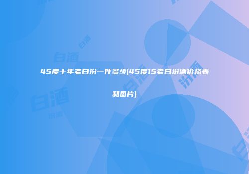 45度十年老白汾一件多少(45度15老白汾酒价格表和图片)