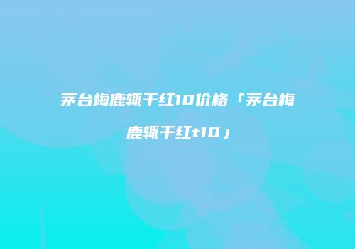茅台梅鹿辄干红10价格「茅台梅鹿辄干红t10」