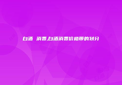白酒 消费,白酒消费价格带的划分
