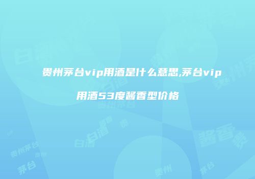 贵州茅台vip用酒是什么意思,茅台vip用酒53度酱香型价格