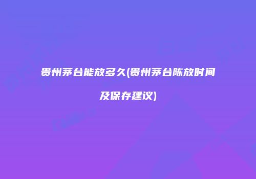 贵州茅台能放多久(贵州茅台陈放时间及保存建议)
