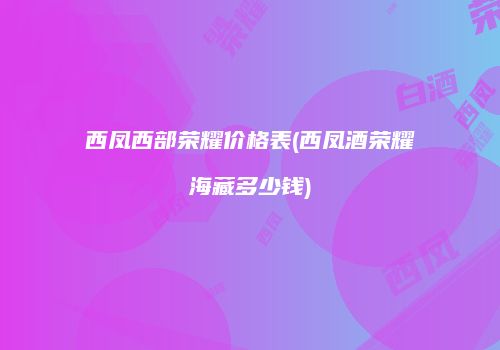 西凤西部荣耀价格表(西凤酒荣耀海藏多少钱)