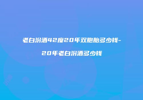 老白汾酒42度20年双胞胎多少钱-20年老白汾酒多少钱