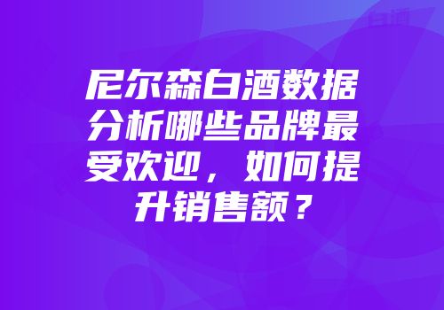 尼尔森白酒数据分析哪些品牌最受欢迎，如何提升销售额？