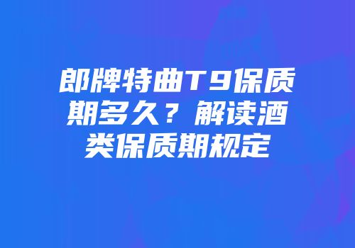 郎牌特曲T9保质期多久？解读酒类保质期规定
