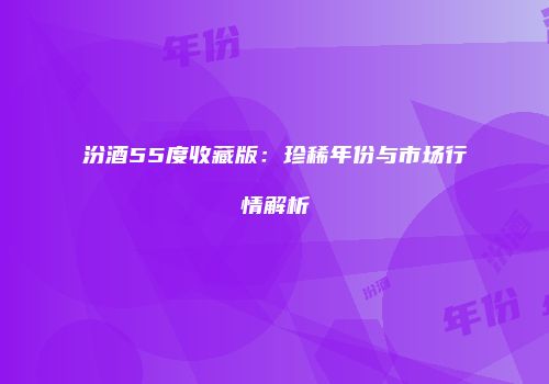 汾酒55度收藏版：珍稀年份与市场行情解析