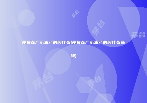茅台在广东生产的叫什么(茅台在广东生产的叫什么品牌)
