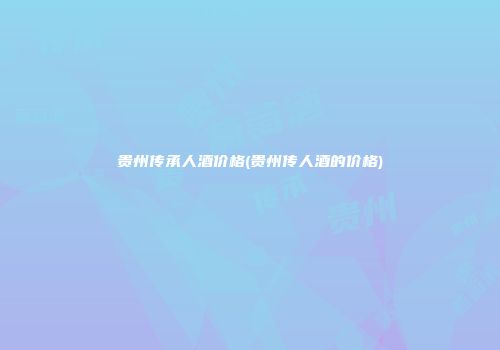 贵州传承人酒价格(贵州传人酒的价格)