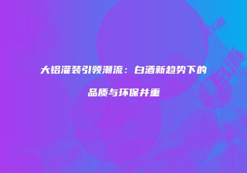 大铝灌装引领潮流：白酒新趋势下的品质与环保并重