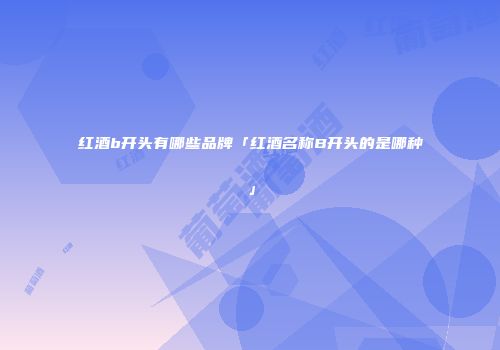 红酒b开头有哪些品牌「红酒名称B开头的是哪种」