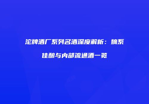 沱牌酒厂系列名酒深度解析：嫡系佳酿与内部流通酒一览