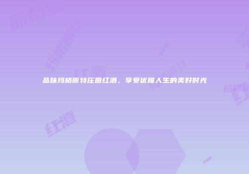 品味玛格丽特庄园红酒，享受优雅人生的美好时光