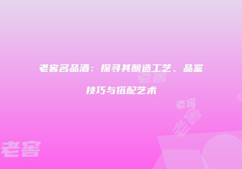 老窖名品酒：探寻其酿造工艺、品鉴技巧与搭配艺术
