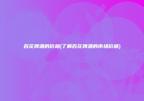 百花啤酒的价格(了解百花啤酒的市场价格)