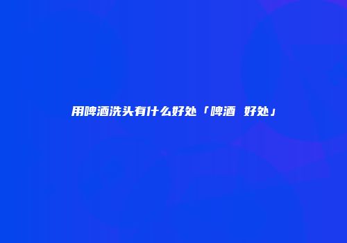 用啤酒洗头有什么好处「啤酒 好处」
