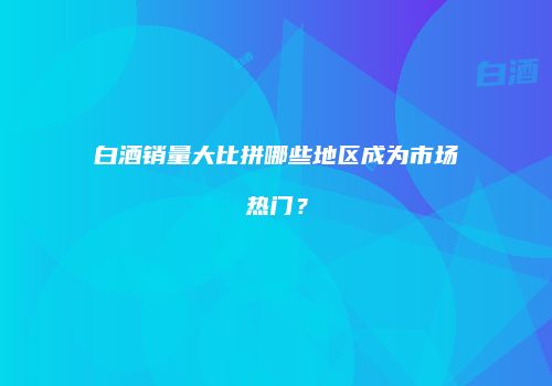 白酒销量大比拼哪些地区成为市场热门？