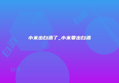 小米出白酒了_小米要出白酒