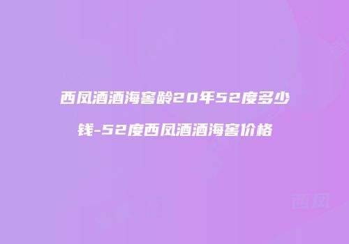 西凤酒酒海窖龄20年52度多少钱-52度西凤酒酒海窖价格
