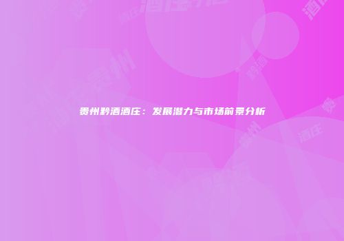 贵州黔酒酒庄：发展潜力与市场前景分析