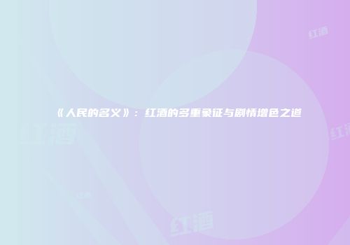 《人民的名义》：红酒的多重象征与剧情增色之道