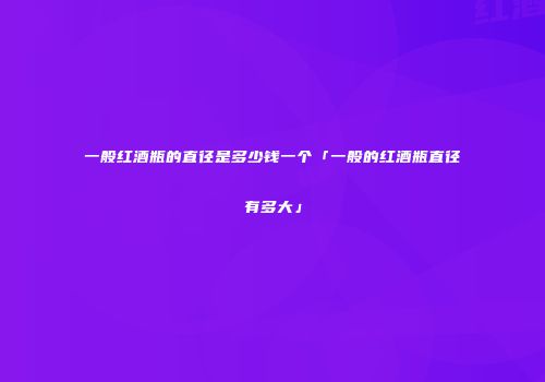 一般红酒瓶的直径是多少钱一个「一般的红酒瓶直径有多大」