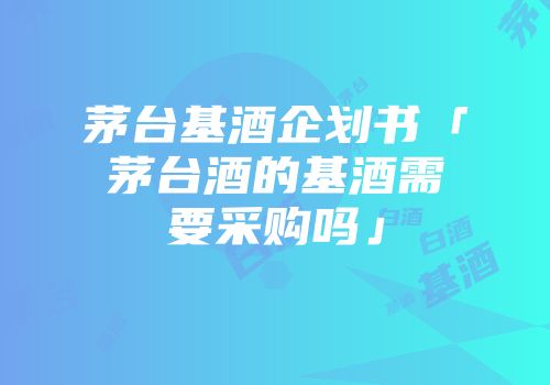 茅台基酒企划书「茅台酒的基酒需要采购吗」