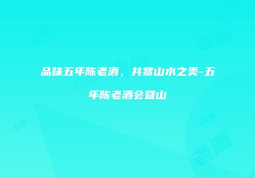 品味五年陈老酒，共赏山水之美-五年陈老酒会暨山