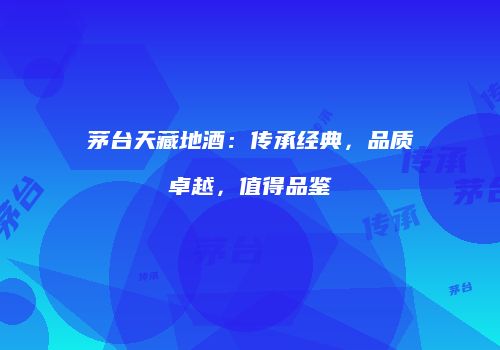 茅台天藏地酒：传承经典，品质卓越，值得品鉴