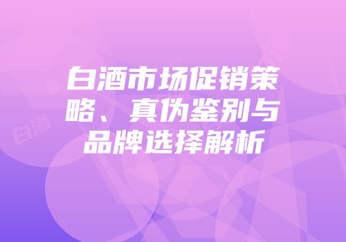 白酒市场促销策略、真伪鉴别与品牌选择解析