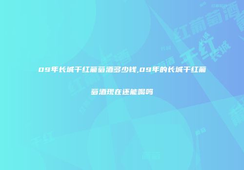 09年长城干红葡萄酒多少钱,09年的长城干红葡萄酒现在还能喝吗