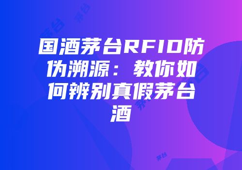 国酒茅台RFID防伪溯源：教你如何辨别真假茅台酒