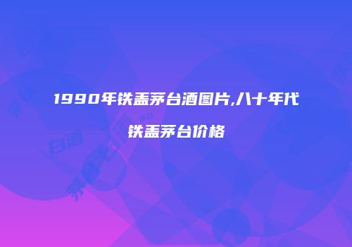 1990年铁盖茅台酒图片,八十年代铁盖茅台价格