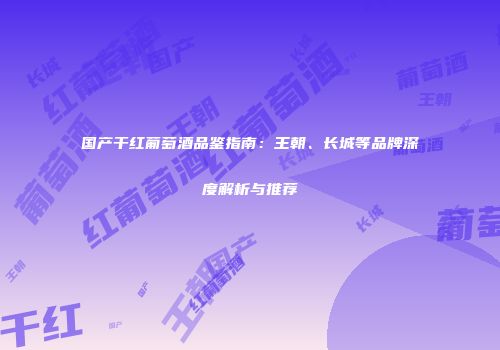 国产干红葡萄酒品鉴指南：王朝、长城等品牌深度解析与推荐