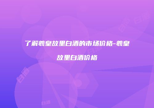 了解羲皇故里白酒的市场价格-羲皇故里白酒价格