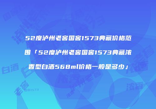 52度泸州老窖国窖1573典藏价格范围「52度泸州老窖国窖1573典藏浓香型白酒568ml价格一般是多少」