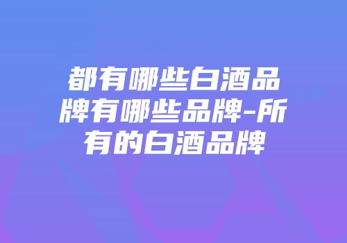 都有哪些白酒品牌有哪些品牌-所有的白酒品牌