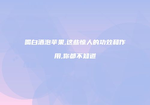 喝白酒泡苹果,这些惊人的功效和作用,你都不知道
