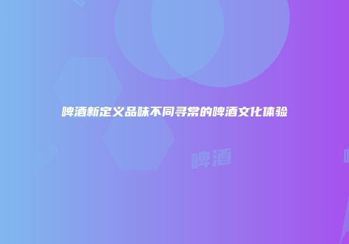 啤酒新定义品味不同寻常的啤酒文化体验