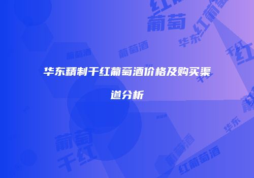 华东精制干红葡萄酒价格及购买渠道分析