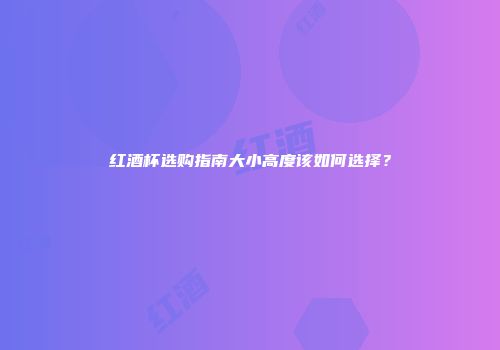 红酒杯选购指南大小高度该如何选择？