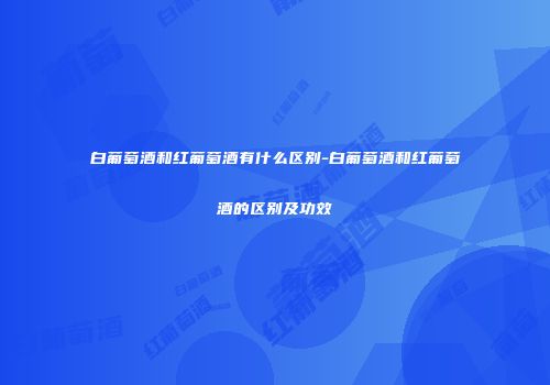 白葡萄酒和红葡萄酒有什么区别-白葡萄酒和红葡萄酒的区别及功效
